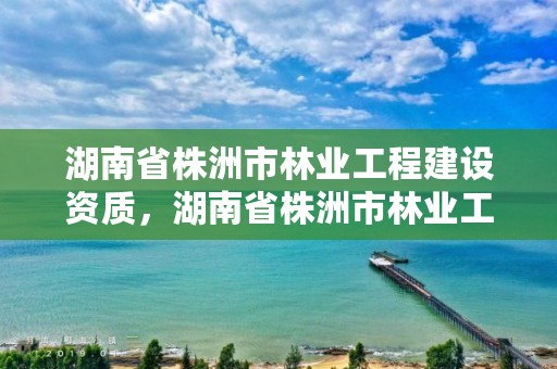 湖南省株洲市林业工程建设资质，湖南省株洲市林业工程建设资质查询网