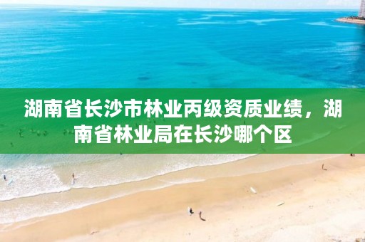 湖南省长沙市林业丙级资质业绩，湖南省林业局在长沙哪个区