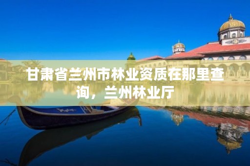 甘肃省兰州市林业资质在那里查询,兰州林业厅