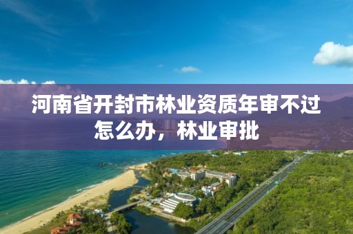 河南省开封市林业资质年审不过怎么办,林业审批