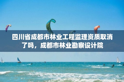 四川省成都市林业工程监理资质取消了吗,成都市林业勘察设计院