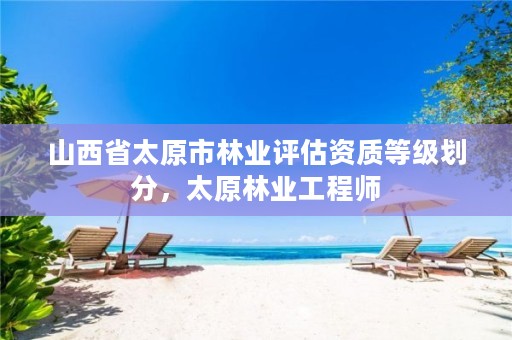 山西省太原市林业评估资质等级划分,太原林业工程师