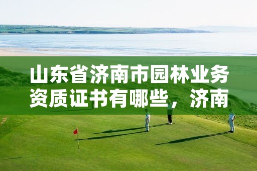 山东省济南市园林业务资质证书有哪些,济南园林是国企吗
