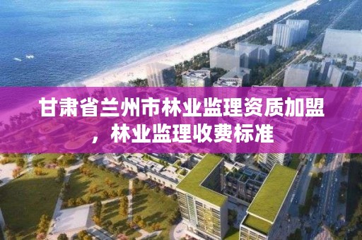 甘肃省兰州市林业监理资质加盟,林业监理收费标准