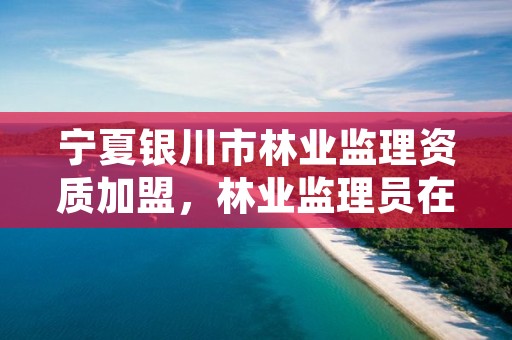 宁夏银川市林业监理资质加盟,林业监理员在哪里考