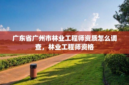 广东省广州市林业工程师资质怎么调查，林业工程师资格