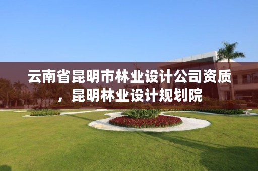 云南省昆明市林业设计公司资质,昆明林业设计规划院