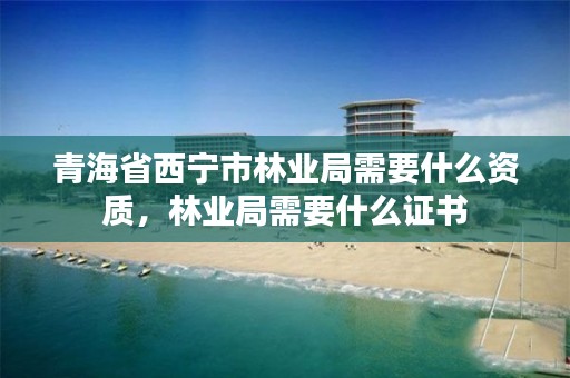 青海省西宁市林业局需要什么资质,林业局需要什么证书