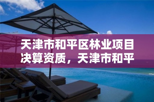 天津市和平区林业项目决算资质,天津市和平区林业项目决算资质公示