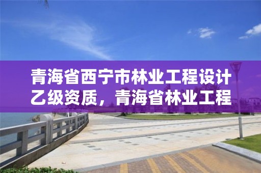 青海省西宁市林业工程设计乙级资质,青海省林业工程咨询有限公司