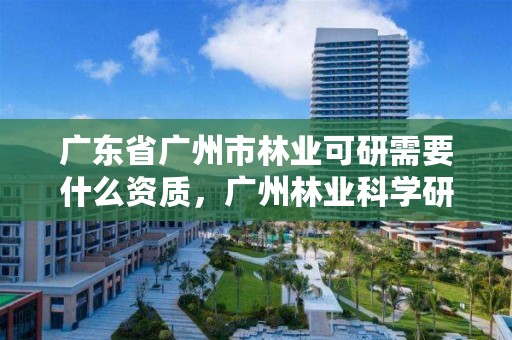 广东省广州市林业可研需要什么资质，广州林业科学研究院