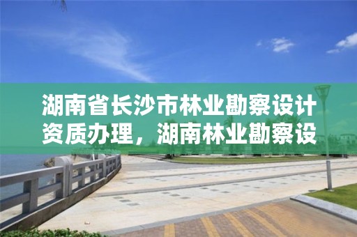 湖南省长沙市林业勘察设计资质办理，湖南林业勘察设计有限责任公司