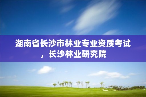湖南省长沙市林业专业资质考试，长沙林业研究院