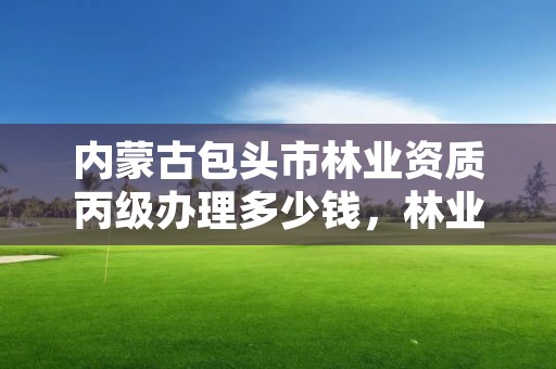 内蒙古包头市林业资质丙级办理多少钱,林业资质等级