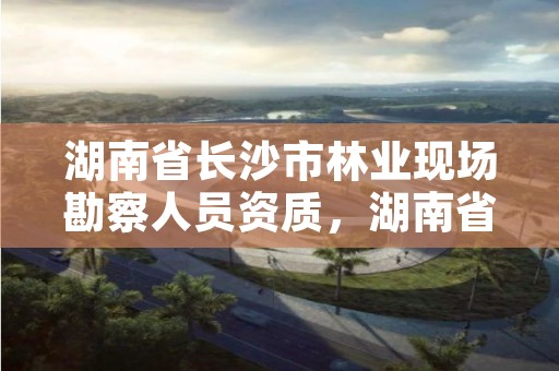 湖南省长沙市林业现场勘察人员资质,湖南省林勘院招聘