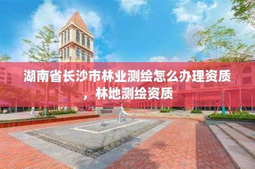 湖南省长沙市林业测绘怎么办理资质，林地测绘资质