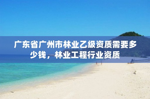 广东省广州市林业乙级资质需要多少钱，林业工程行业资质