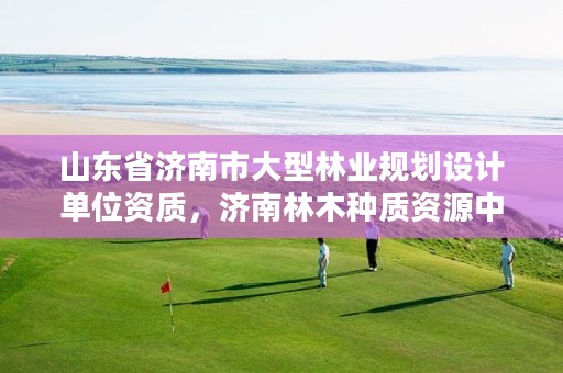 山东省济南市大型林业规划设计单位资质,济南林木种质资源中心
