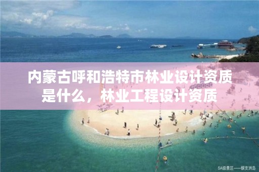 内蒙古呼和浩特市林业设计资质是什么,林业工程设计资质