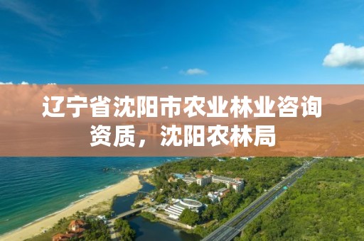 辽宁省沈阳市农业林业咨询资质,沈阳农林局