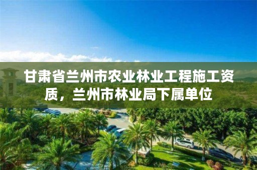 甘肃省兰州市农业林业工程施工资质,兰州市林业局下属单位