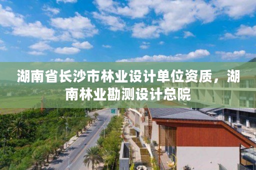湖南省长沙市林业设计单位资质，湖南林业勘测设计总院