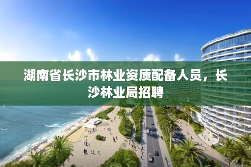 湖南省长沙市林业资质配备人员，长沙林业局招聘