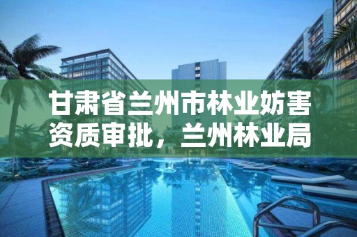 甘肃省兰州市林业妨害资质审批,兰州林业局电话号码