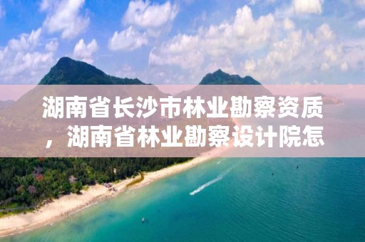 湖南省长沙市林业勘察资质，湖南省林业勘察设计院怎么样