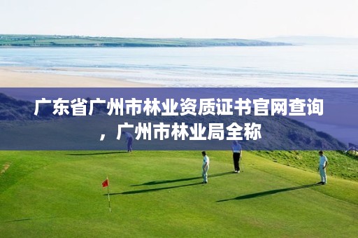 广东省广州市林业资质证书官网查询，广州市林业局全称