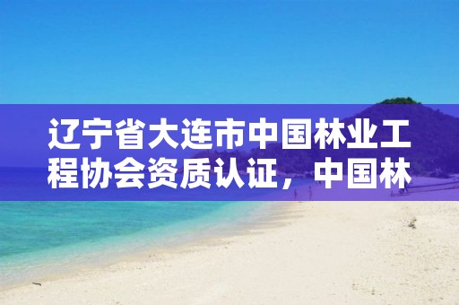 辽宁省大连市中国林业工程协会资质认证,中国林业工程建设协会资质管理办公室