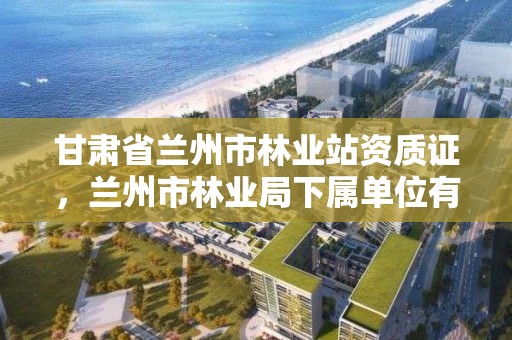 甘肃省兰州市林业站资质证,兰州市林业局下属单位有哪些