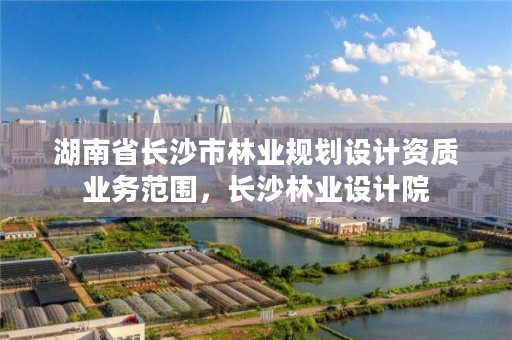 湖南省长沙市林业规划设计资质业务范围，长沙林业设计院