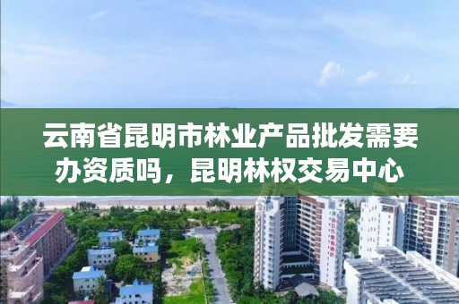 云南省昆明市林业产品批发需要办资质吗,昆明林权交易中心