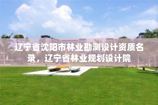 辽宁省沈阳市林业勘测设计资质名录,辽宁省林业规划设计院