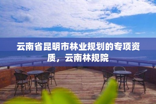 云南省昆明市林业规划的专项资质,云南林规院
