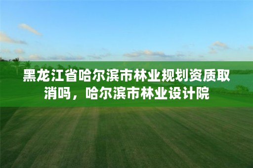 黑龙江省哈尔滨市林业规划资质取消吗,哈尔滨市林业设计院