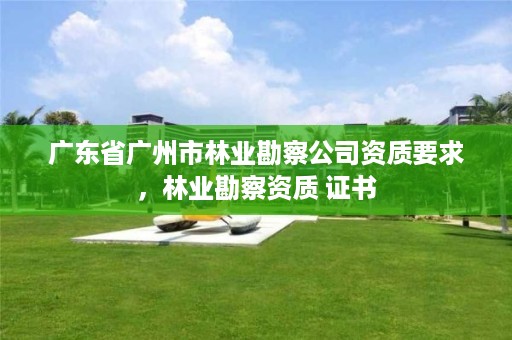 广东省广州市林业勘察公司资质要求，林业勘察资质 证书