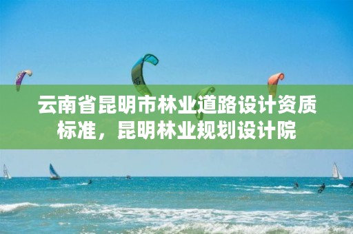 云南省昆明市林业道路设计资质标准,昆明林业规划设计院