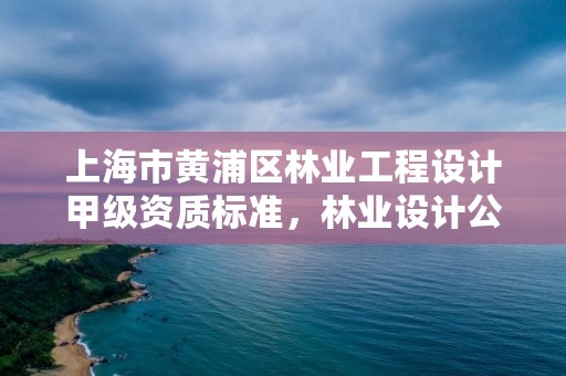 上海市黄浦区林业工程设计甲级资质标准,林业设计公司