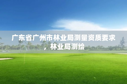 广东省广州市林业局测量资质要求，林业局测绘