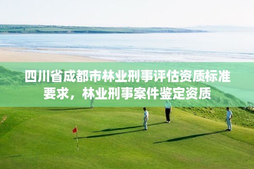 四川省成都市林业刑事评估资质标准要求,林业刑事案件鉴定资质