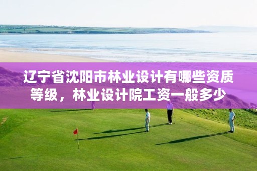 辽宁省沈阳市林业设计有哪些资质等级,林业设计院工资一般多少