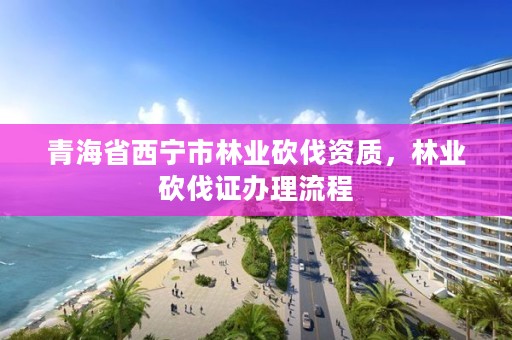 青海省西宁市林业砍伐资质，林业砍伐证办理流程