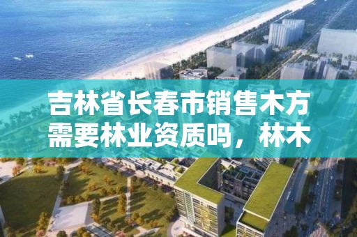 吉林省长春市销售木方需要林业资质吗,林木销售需要许可证吗