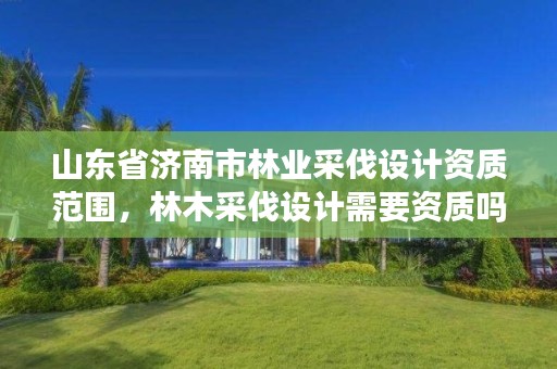 山东省济南市林业采伐设计资质范围,林木采伐设计需要资质吗
