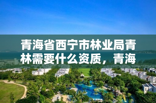 青海省西宁市林业局青林需要什么资质,青海省林业和草原局电话