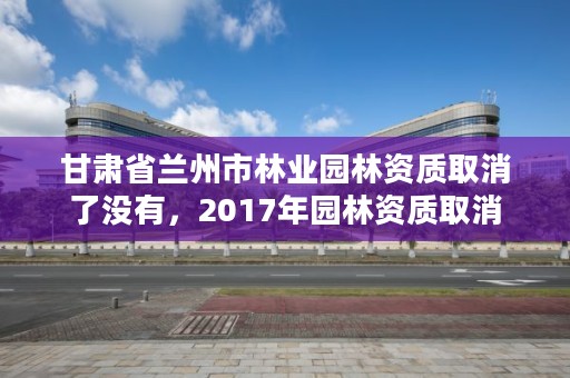 甘肃省兰州市林业园林资质取消了没有,2017年园林资质取消