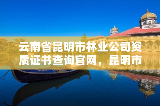 云南省昆明市林业公司资质证书查询官网,昆明市林业林草局