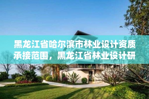 黑龙江省哈尔滨市林业设计资质承接范围,黑龙江省林业设计研究院是事业单位吗